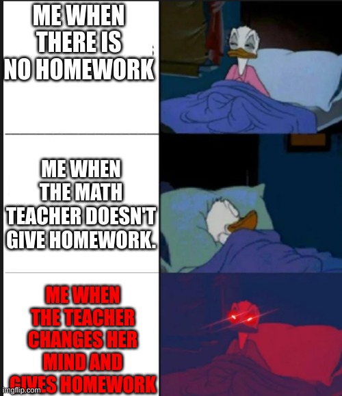 Sleeping Donal Duck | ME WHEN THERE IS NO HOMEWORK; ME WHEN THE MATH TEACHER DOESN'T GIVE HOMEWORK. ME WHEN THE TEACHER CHANGES HER MIND AND GIVES HOMEWORK | image tagged in sleeping donal duck | made w/ Imgflip meme maker