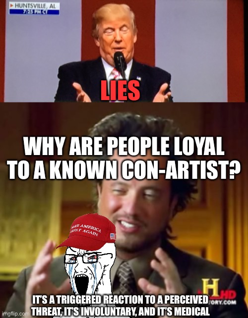 LIES IT’S A TRIGGERED REACTION TO A PERCEIVED THREAT, IT’S INVOLUNTARY, AND IT’S MEDICAL WHY ARE PEOPLE LOYAL TO A KNOWN CON-ARTIST? | image tagged in trumpy,memes,ancient aliens | made w/ Imgflip meme maker