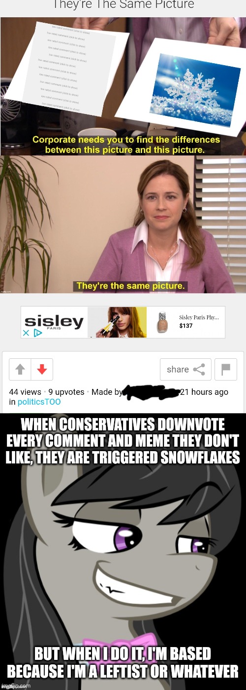 Look in the mirror you smug arrogant brony | WHEN CONSERVATIVES DOWNVOTE EVERY COMMENT AND MEME THEY DON'T LIKE, THEY ARE TRIGGERED SNOWFLAKES; BUT WHEN I DO IT, I'M BASED BECAUSE I'M A LEFTIST OR WHATEVER | image tagged in liberal hypocrisy,stupid liberals,liberal logic,smug and arrogant | made w/ Imgflip meme maker