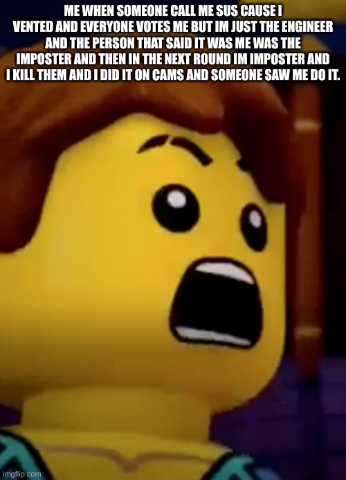 jay- ninjago | ME WHEN SOMEONE CALL ME SUS CAUSE I VENTED AND EVERYONE VOTES ME BUT IM JUST THE ENGINEER AND THE PERSON THAT SAID IT WAS ME WAS THE IMPOSTER AND THEN IN THE NEXT ROUND IM IMPOSTER AND I KILL THEM AND I DID IT ON CAMS AND SOMEONE SAW ME DO IT. | image tagged in jay- ninjago | made w/ Imgflip meme maker
