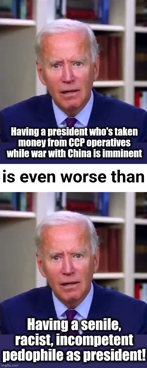 Our country's darkest hour | Having a president who's taken
money from CCP operatives while war with China is imminent; is even worse than; Having a senile, racist, incompetent pedophile as president! | image tagged in slow joe biden dementia face,blank white template,joe biden,china,war,democrats | made w/ Imgflip meme maker