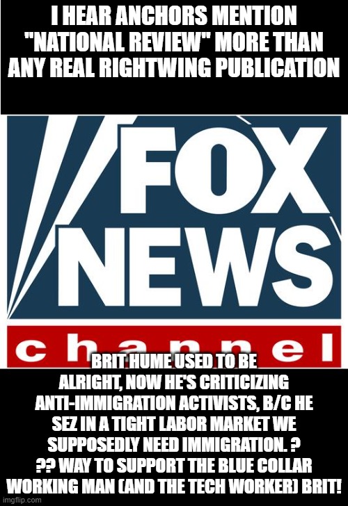 fnc a real disappointment | I HEAR ANCHORS MENTION "NATIONAL REVIEW" MORE THAN ANY REAL RIGHTWING PUBLICATION; BRIT HUME USED TO BE ALRIGHT, NOW HE'S CRITICIZING ANTI-IMMIGRATION ACTIVISTS, B/C HE SEZ IN A TIGHT LABOR MARKET WE SUPPOSEDLY NEED IMMIGRATION. ? ?? WAY TO SUPPORT THE BLUE COLLAR WORKING MAN (AND THE TECH WORKER) BRIT! | image tagged in fox news | made w/ Imgflip meme maker