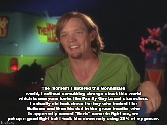 Shaggy talking about GoAnimate and Boris | The moment I entered the GoAnimate world, I noticed something strange about this world which is everyone looks like Family Guy based characters. I actually did took down the boy who looked like Saitama and then his dad in the green hoodie  who is apperently named "Boris" came to fight me, we put up a good fight but I took him down only using 20% of my power. | image tagged in shaggy interview,shaggy,ultra instinct shaggy,boris,goanimate,caillou | made w/ Imgflip meme maker