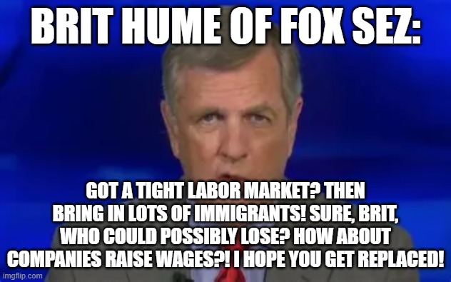 brithead | BRIT HUME OF FOX SEZ:; GOT A TIGHT LABOR MARKET? THEN BRING IN LOTS OF IMMIGRANTS! SURE, BRIT, WHO COULD POSSIBLY LOSE? HOW ABOUT COMPANIES RAISE WAGES?! I HOPE YOU GET REPLACED! | image tagged in memes | made w/ Imgflip meme maker