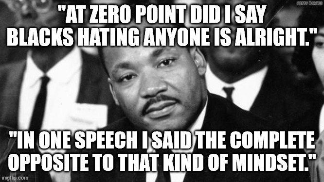 MLK disappointed | "AT ZERO POINT DID I SAY BLACKS HATING ANYONE IS ALRIGHT." "IN ONE SPEECH I SAID THE COMPLETE OPPOSITE TO THAT KIND OF MINDSET." | image tagged in mlk disappointed | made w/ Imgflip meme maker