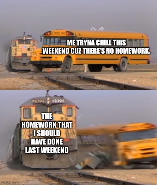 A train hitting a school bus | ME TRYNA CHILL THIS WEEKEND CUZ THERE’S NO HOMEWORK. THE HOMEWORK THAT I SHOULD HAVE DONE LAST WEEKEND | image tagged in a train hitting a school bus | made w/ Imgflip meme maker