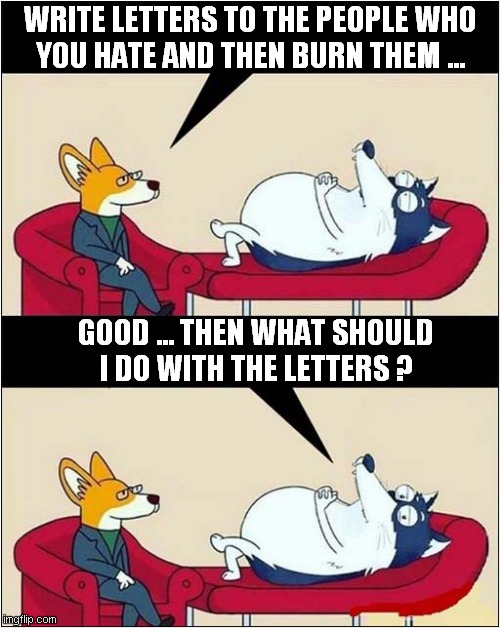 Psychologist At Work ! | WRITE LETTERS TO THE PEOPLE WHO
YOU HATE AND THEN BURN THEM ... GOOD ... THEN WHAT SHOULD
I DO WITH THE LETTERS ? | image tagged in psychology,burning,letters,people,dark humour | made w/ Imgflip meme maker