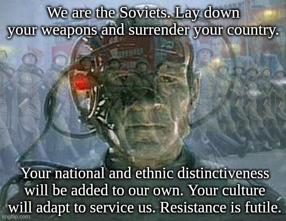 I read somewhere that the Borg in Star Trek are an allegory for communism taking over nations so here's this meme | We are the Soviets. Lay down your weapons and surrender your country. Your national and ethnic distinctiveness will be added to our own. Your culture will adapt to service us. Resistance is futile. | image tagged in we are the borg,star trek,locutus of borg | made w/ Imgflip meme maker