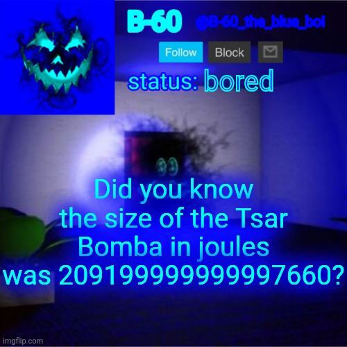 B-60's announcement template | bored; Did you know the size of the Tsar Bomba in joules was 209199999999997660? | image tagged in b-60's announcement template | made w/ Imgflip meme maker