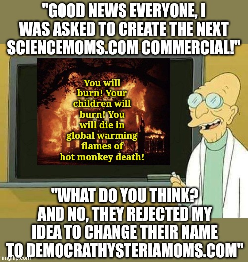 Sciencemoms commercials are becoming anything but science or reality. | "GOOD NEWS EVERYONE, I WAS ASKED TO CREATE THE NEXT SCIENCEMOMS.COM COMMERCIAL!"; You will burn! Your children will burn! You will die in global warming flames of hot monkey death! "WHAT DO YOU THINK? AND NO, THEY REJECTED MY IDEA TO CHANGE THEIR NAME TO DEMOCRATHYSTERIAMOMS.COM" | image tagged in professor farnsworth presentation,science,climate change,crying democrats,liberals,lies | made w/ Imgflip meme maker