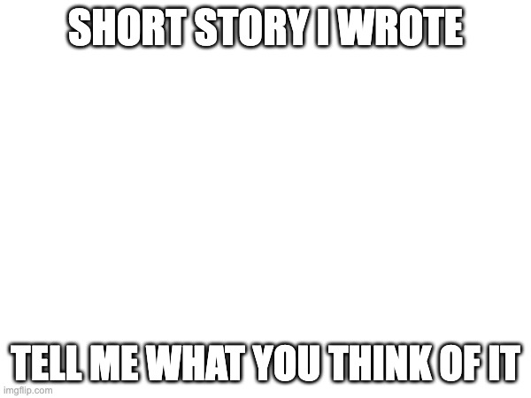 short story | SHORT STORY I WROTE; TELL ME WHAT YOU THINK OF IT | image tagged in story | made w/ Imgflip meme maker