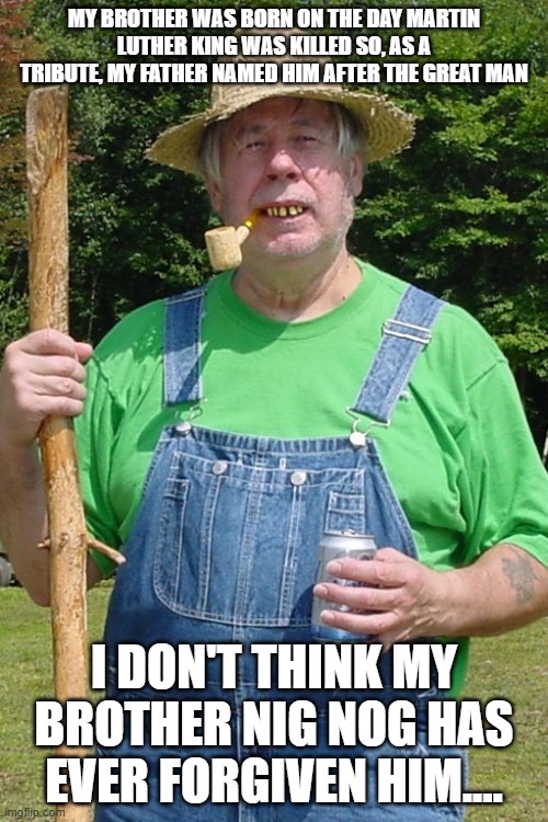 Redneck farmer | MY BROTHER WAS BORN ON THE DAY MARTIN LUTHER KING WAS KILLED SO, AS A TRIBUTE, MY FATHER NAMED HIM AFTER THE GREAT MAN; I DON'T THINK MY BROTHER NIG NOG HAS EVER FORGIVEN HIM.... | image tagged in redneck farmer | made w/ Imgflip meme maker