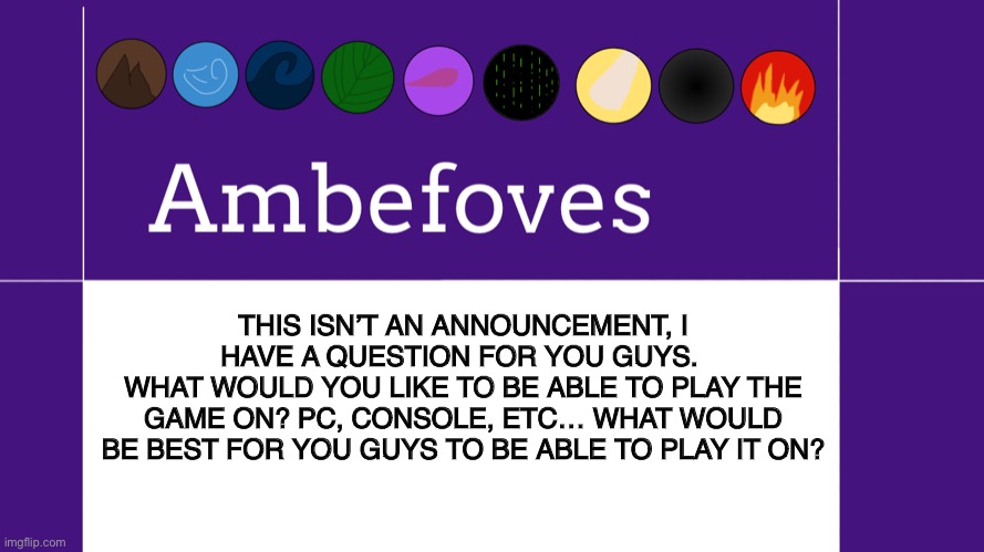 What would you want to play Ambefoves on? | THIS ISN’T AN ANNOUNCEMENT, I HAVE A QUESTION FOR YOU GUYS. 
WHAT WOULD YOU LIKE TO BE ABLE TO PLAY THE GAME ON? PC, CONSOLE, ETC… WHAT WOULD BE BEST FOR YOU GUYS TO BE ABLE TO PLAY IT ON? | image tagged in ambefoves announcement template,ambefoves,game development | made w/ Imgflip meme maker