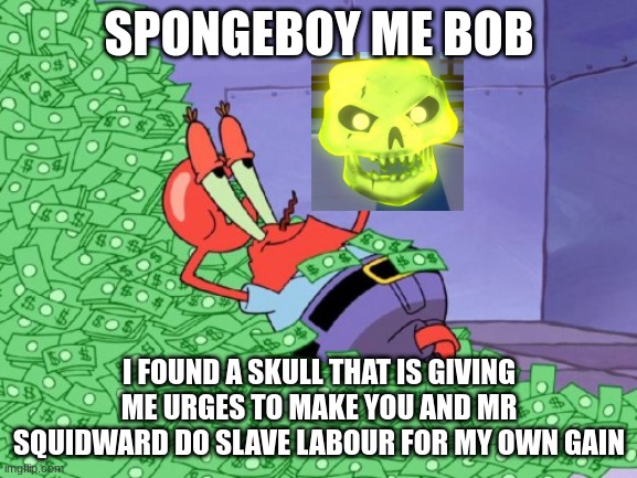 mr krabs money | SPONGEBOY ME BOB; I FOUND A SKULL THAT IS GIVING ME URGES TO MAKE YOU AND MR SQUIDWARD DO SLAVE LABOUR FOR MY OWN GAIN | image tagged in mr krabs money | made w/ Imgflip meme maker
