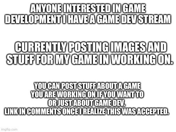 Link also here: imgflip.com/m/game-dev | ANYONE INTERESTED IN GAME DEVELOPMENT I HAVE A GAME DEV STREAM; CURRENTLY POSTING IMAGES AND STUFF FOR MY GAME IN WORKING ON. YOU CAN POST STUFF ABOUT A GAME YOU ARE WORKING ON IF YOU WANT TO OR JUST ABOUT GAME DEV. 
LINK IN COMMENTS ONCE I REALIZE THIS WAS ACCEPTED. | image tagged in game development | made w/ Imgflip meme maker