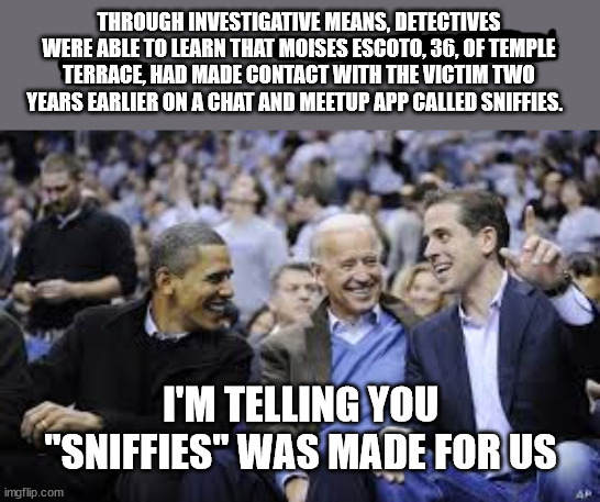 Obama, Joe and Hunter Biden Loser | THROUGH INVESTIGATIVE MEANS, DETECTIVES WERE ABLE TO LEARN THAT MOISES ESCOTO, 36, OF TEMPLE TERRACE, HAD MADE CONTACT WITH THE VICTIM TWO YEARS EARLIER ON A CHAT AND MEETUP APP CALLED SNIFFIES. I'M TELLING YOU
"SNIFFIES" WAS MADE FOR US | image tagged in obama joe and hunter biden loser | made w/ Imgflip meme maker