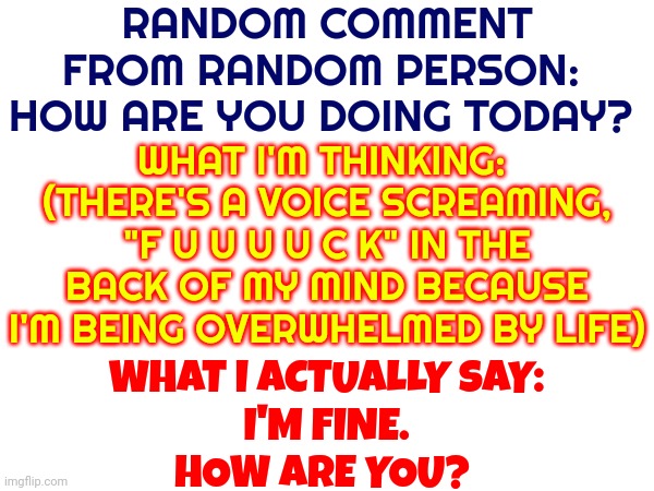 Every. Single. Day. | RANDOM COMMENT FROM RANDOM PERSON:  HOW ARE YOU DOING TODAY? WHAT I'M THINKING:  (THERE'S A VOICE SCREAMING, "F U U U U C K" IN THE BACK OF MY MIND BECAUSE I'M BEING OVERWHELMED BY LIFE); WHAT I ACTUALLY SAY:
I'M FINE.
HOW ARE YOU? | image tagged in memes,i'm fine,how are you,truth is i'm not ok,seek help,we all lie | made w/ Imgflip meme maker