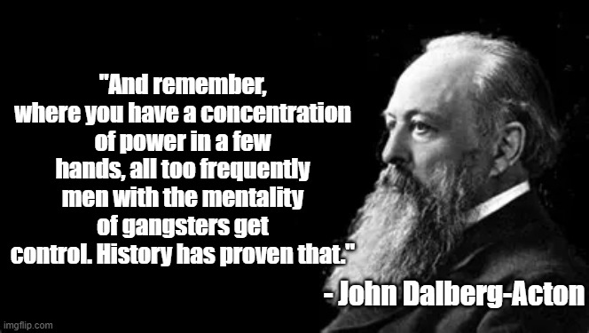 Concentration of Power | "And remember, where you have a concentration of power in a few hands, all too frequently men with the mentality of gangsters get control. History has proven that."; - John Dalberg-Acton | image tagged in john dalberg-acton,politics,power,philosophy | made w/ Imgflip meme maker