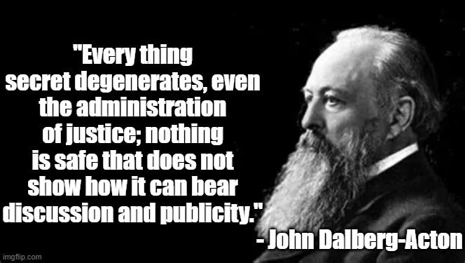 Everything Secret Degenerates | "Every thing secret degenerates, even the administration of justice; nothing is safe that does not show how it can bear discussion and publicity."; - John Dalberg-Acton | image tagged in john dalberg-acton,politics,philosophy,justice | made w/ Imgflip meme maker