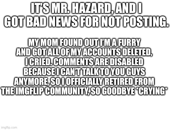 Bad news *final post* | IT’S MR. HAZARD, AND I GOT BAD NEWS FOR NOT POSTING. MY MOM FOUND OUT I’M A FURRY AND GOT ALL OF MY ACCOUNTS DELETED, I CRIED. COMMENTS ARE DISABLED BECAUSE I CAN’T TALK TO YOU GUYS ANYMORE, SO I OFFICIALLY RETIRED FROM THE IMGFLIP COMMUNITY, SO GOODBYE *CRYING* | image tagged in goodbye | made w/ Imgflip meme maker