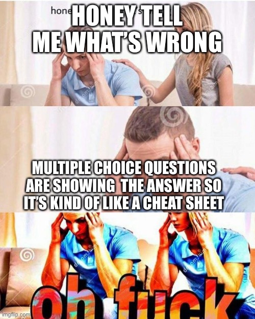 Yes | HONEY TELL ME WHAT’S WRONG; MULTIPLE CHOICE QUESTIONS ARE SHOWING  THE ANSWER SO IT’S KIND OF LIKE A CHEAT SHEET | image tagged in honey tell me what's wrong | made w/ Imgflip meme maker