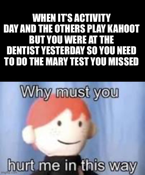 Plz follow. My friend don’t think i can get 50 followers! | WHEN IT’S ACTIVITY DAY AND THE OTHERS PLAY KAHOOT BUT YOU WERE AT THE DENTIST YESTERDAY SO YOU NEED TO DO THE MARY TEST YOU MISSED | image tagged in why must you hurt me in this way,memes,funny,school,kahoot | made w/ Imgflip meme maker
