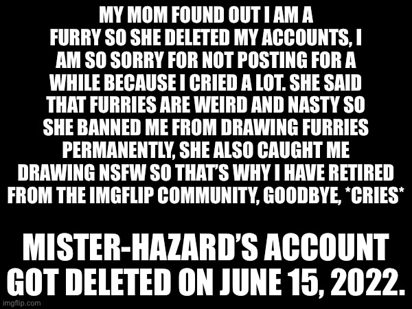 *final post* sad news, (leaving soon so feature it) | MY MOM FOUND OUT I AM A FURRY SO SHE DELETED MY ACCOUNTS, I AM SO SORRY FOR NOT POSTING FOR A WHILE BECAUSE I CRIED A LOT. SHE SAID THAT FURRIES ARE WEIRD AND NASTY SO SHE BANNED ME FROM DRAWING FURRIES PERMANENTLY, SHE ALSO CAUGHT ME DRAWING NSFW SO THAT’S WHY I HAVE RETIRED FROM THE IMGFLIP COMMUNITY, GOODBYE, *CRIES*; MISTER-HAZARD’S ACCOUNT GOT DELETED ON JUNE 15, 2022. | image tagged in sad,goodbye,important,announcement,read all about it | made w/ Imgflip meme maker