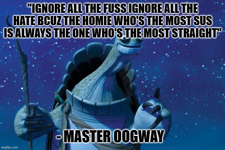 Master Oogway | "IGNORE ALL THE FUSS IGNORE ALL THE HATE BCUZ THE HOMIE WHO'S THE MOST SUS IS ALWAYS THE ONE WHO'S THE MOST STRAIGHT"; - MASTER OOGWAY | image tagged in master oogway,memes | made w/ Imgflip meme maker