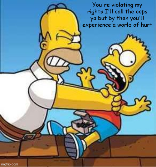 Bart Simpson Choked By Homer | You're violating my rights I'll call the cops
ya but by then you'll experience a world of hurt | image tagged in bart simpson choked by homer | made w/ Imgflip meme maker