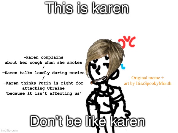 Karen | This is karen; -karen complains about her cough when she smokes
/
-Karen talks loudly during movies
/
-Karen thinks Putin is right for attacking Ukraine ‘because it isn’t affecting us’; Original meme + art by ItisaSpookyMonth; Don’t be like karen | image tagged in karen | made w/ Imgflip meme maker