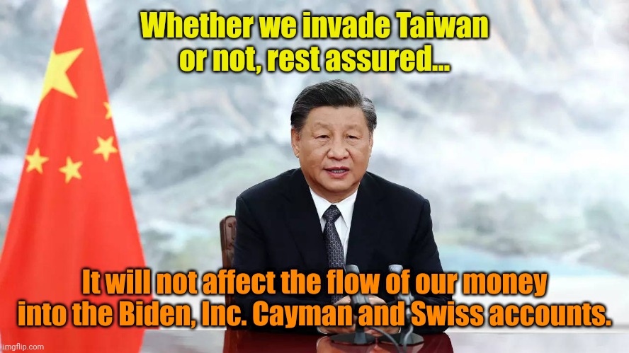 Oh, WHEW! Okay. | Whether we invade Taiwan or not, rest assured... It will not affect the flow of our money into the Biden, Inc. Cayman and Swiss accounts. | made w/ Imgflip meme maker