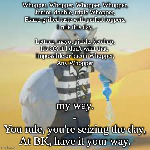 Fugi-dove | Whopper, Whopper, Whopper, Whopper,
Junior, double, triple Whopper,
Flame-grilled taste with perfect toppers,
I rule this day.
-
Lettuce, mayo, pickle, ketchup,
It's OK if I don't want that, 
Impossible or bacon Whopper,
Any Whopper; my way.
-
You rule, you're seizing the day,
At BK, have it your way. | image tagged in fugi-dove | made w/ Imgflip meme maker