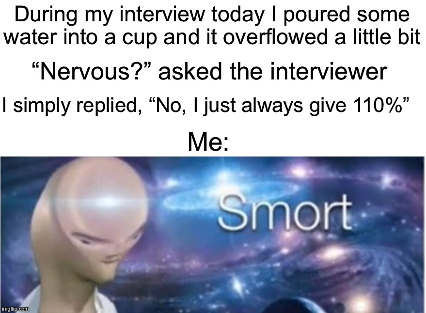 I am smart ;) | During my interview today I poured some water into a cup and it overflowed a little bit; “Nervous?” asked the interviewer; I simply replied, “No, I just always give 110%”; Me: | image tagged in meme man smort,memes,funny,true story,funny memes,smart | made w/ Imgflip meme maker