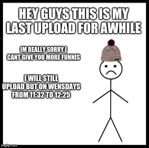im too sorry not a joke | HEY GUYS THIS IS MY LAST UPLOAD FOR AWHILE; IM REALLY SORRY I CANT GIVE YOU MORE FUNNIS; I WILL STILL UPLOAD BUT ON WENSDAYS FROM 11:32 TO 12:25 | image tagged in don't be like bill | made w/ Imgflip meme maker