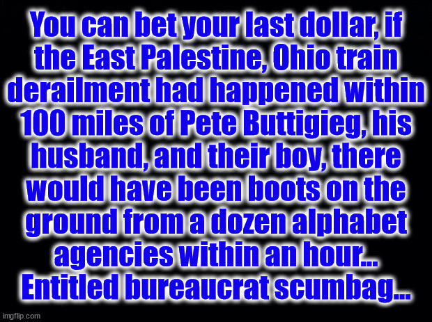 Trainwreck | You can bet your last dollar, if
the East Palestine, Ohio train
derailment had happened within
100 miles of Pete Buttigieg, his
husband, and their boy, there
would have been boots on the
ground from a dozen alphabet
agencies within an hour...
Entitled bureaucrat scumbag... | image tagged in pete,buttigieg,east palestine,ohio,train derailment | made w/ Imgflip meme maker