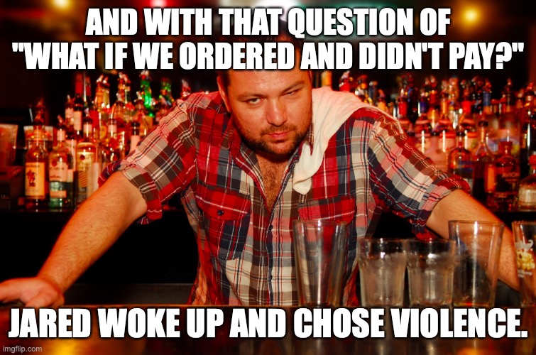 Why do bar guests ask this? | AND WITH THAT QUESTION OF "WHAT IF WE ORDERED AND DIDN'T PAY?"; JARED WOKE UP AND CHOSE VIOLENCE. | image tagged in annoyed bartender,cocktails,drinks,cheapskate | made w/ Imgflip meme maker