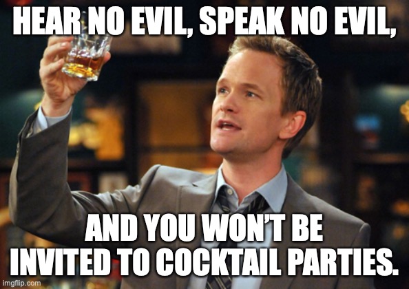 All about dat gossip | HEAR NO EVIL, SPEAK NO EVIL, AND YOU WON’T BE INVITED TO COCKTAIL PARTIES. | image tagged in barney stinson drinks,cocktails,gossip | made w/ Imgflip meme maker