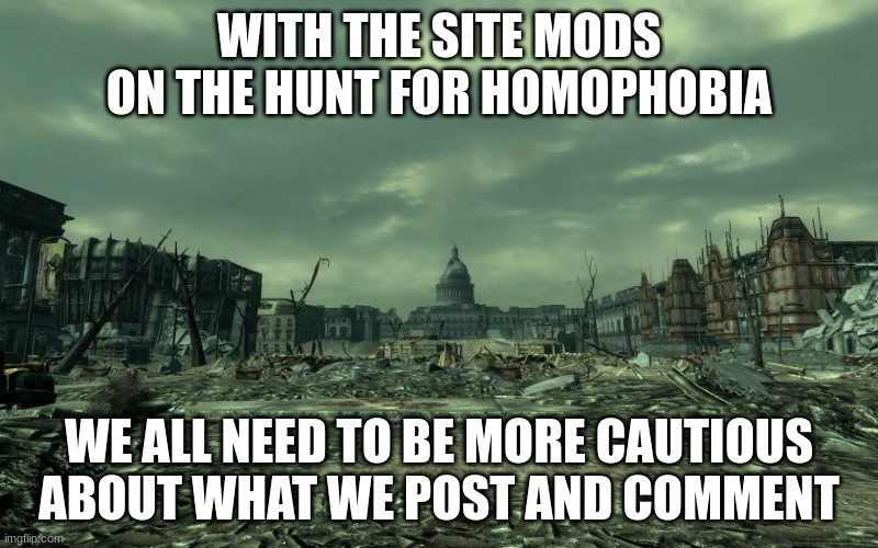 wasteland | WITH THE SITE MODS ON THE HUNT FOR HOMOPHOBIA; WE ALL NEED TO BE MORE CAUTIOUS ABOUT WHAT WE POST AND COMMENT | image tagged in wasteland | made w/ Imgflip meme maker