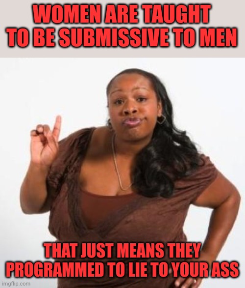 Assume the opposite is true | WOMEN ARE TAUGHT TO BE SUBMISSIVE TO MEN; THAT JUST MEANS THEY PROGRAMMED TO LIE TO YOUR ASS | image tagged in sassy black woman | made w/ Imgflip meme maker