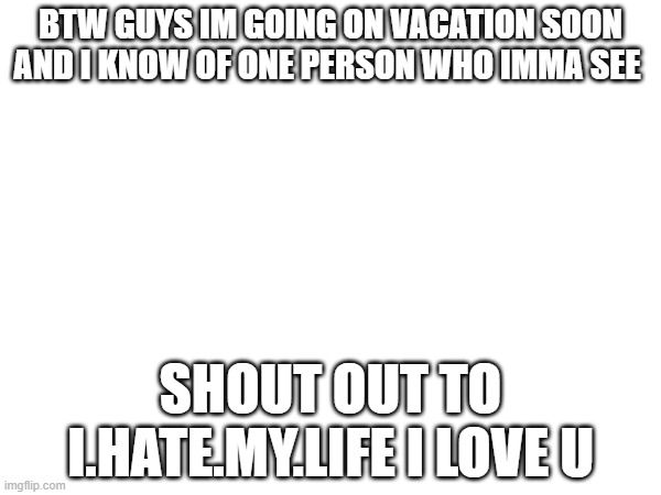 BTW GUYS IM GOING ON VACATION SOON AND I KNOW OF ONE PERSON WHO IMMA SEE; SHOUT OUT TO I.HATE.MY.LIFE I LOVE U | image tagged in fun | made w/ Imgflip meme maker