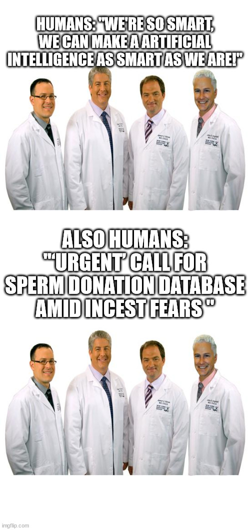 HUMANS: "WE'RE SO SMART, WE CAN MAKE A ARTIFICIAL INTELLIGENCE AS SMART AS WE ARE!"; ALSO HUMANS: "‘URGENT’ CALL FOR SPERM DONATION DATABASE AMID INCEST FEARS " | image tagged in a group of scientists,chat gpt,hubris | made w/ Imgflip meme maker