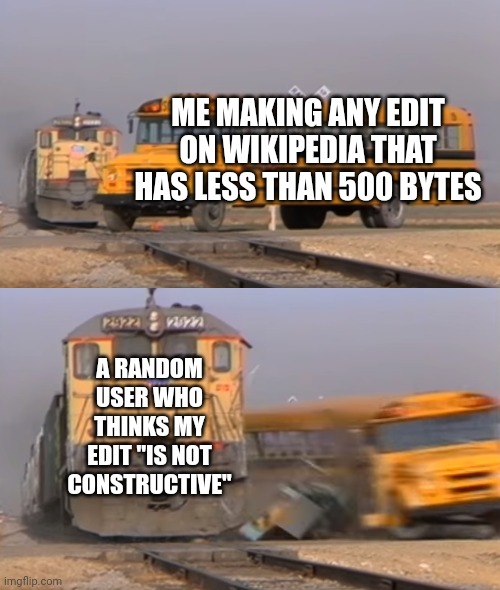 A train hitting a school bus | ME MAKING ANY EDIT ON WIKIPEDIA THAT HAS LESS THAN 500 BYTES; A RANDOM USER WHO THINKS MY EDIT "IS NOT CONSTRUCTIVE" | image tagged in a train hitting a school bus | made w/ Imgflip meme maker