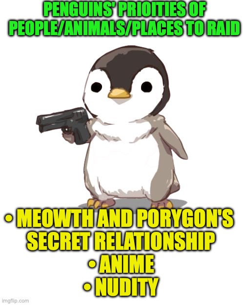 These Penguins do not like the Poryth ship, anime, and nudity | PENGUINS' PRIOITIES OF PEOPLE/ANIMALS/PLACES TO RAID • MEOWTH AND PORYGON'S 
SECRET RELATIONSHIP
• ANIME
• NUDITY | image tagged in deal with it penguin png,raid,meowth porygon relationship,anime,nudity | made w/ Imgflip meme maker