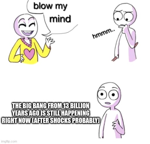 Blow my mind | THE BIG BANG FROM 13 BILLION YEARS AGO IS STILL HAPPENING RIGHT NOW (AFTER SHOCKS PROBABLY) | image tagged in blow my mind | made w/ Imgflip meme maker