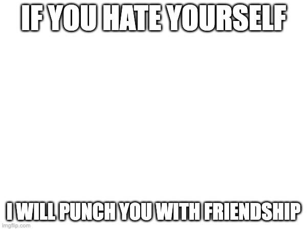 IF YOU HATE YOURSELF; I WILL PUNCH YOU WITH FRIENDSHIP | made w/ Imgflip meme maker