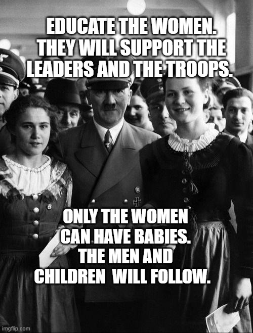 adolf hitler, people | EDUCATE THE WOMEN. THEY WILL SUPPORT THE LEADERS AND THE TROOPS. ONLY THE WOMEN CAN HAVE BABIES. THE MEN AND CHILDREN  WILL FOLLOW. | image tagged in adolf hitler people | made w/ Imgflip meme maker
