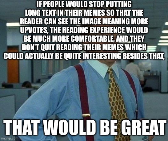 Couldn’t find the original image so i remade it | IF PEOPLE WOULD STOP PUTTING LONG TEXT IN THEIR MEMES SO THAT THE READER CAN SEE THE IMAGE MEANING MORE UPVOTES, THE READING EXPERIENCE WOULD BE MUCH MORE COMFORTABLE, AND THEY DON’T QUIT READING THEIR MEMES WHICH COULD ACTUALLY BE QUITE INTERESTING BESIDES THAT, THAT WOULD BE GREAT | image tagged in memes,that would be great | made w/ Imgflip meme maker