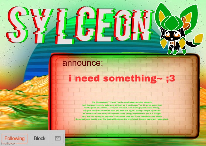 ;3 | i need something~ ;3; The FitnessGram™ Pacer Test is a multistage aerobic capacity test that progressively gets more difficult as it continues. The 20 meter pacer test will begin in 30 seconds. Line up at the start. The running speed starts slowly, but gets faster each minute after you hear this signal. [beep] A single lap should be completed each time you hear this sound. [ding] Remember to run in a straight line, and run as long as possible. The second time you fail to complete a lap before the sound, your test is over. The test will begin on the word start. On your mark, get ready, start. | image tagged in sylcs inverted awesome vapor glitch temp | made w/ Imgflip meme maker