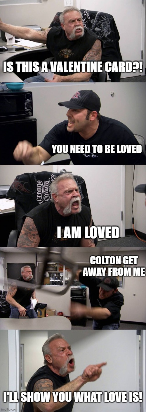 American Chopper Argument | IS THIS A VALENTINE CARD?! YOU NEED TO BE LOVED; I AM LOVED; COLTON GET AWAY FROM ME; I'LL SHOW YOU WHAT LOVE IS! | image tagged in memes,american chopper argument | made w/ Imgflip meme maker
