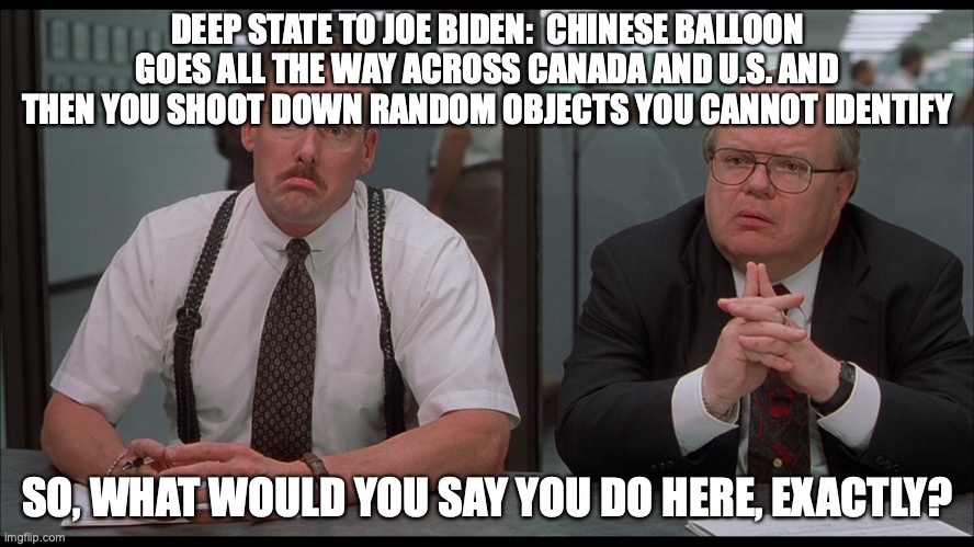 Deep State Confronts Biden | DEEP STATE TO JOE BIDEN:  CHINESE BALLOON GOES ALL THE WAY ACROSS CANADA AND U.S. AND THEN YOU SHOOT DOWN RANDOM OBJECTS YOU CANNOT IDENTIFY; SO, WHAT WOULD YOU SAY YOU DO HERE, EXACTLY? | image tagged in joe biden,office space | made w/ Imgflip meme maker